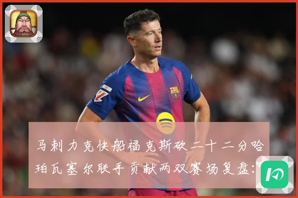 马刺力克快船福克斯砍二十二分哈珀瓦塞尔联手贡献两双赛场复盘：最新赛事动态与深度分析