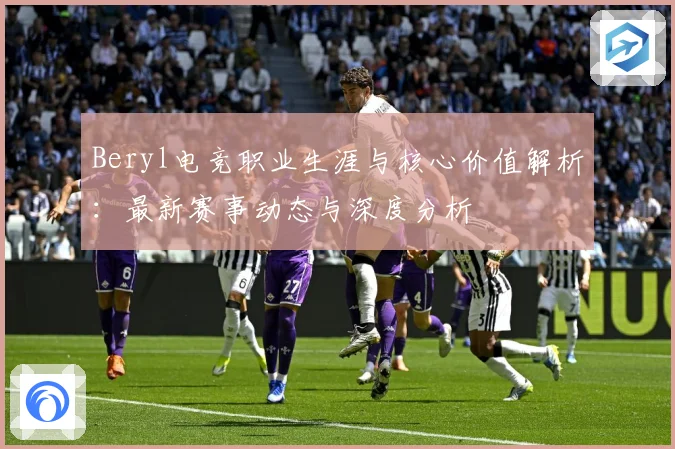 Beryl电竞职业生涯与核心价值解析：最新赛事动态与深度分析