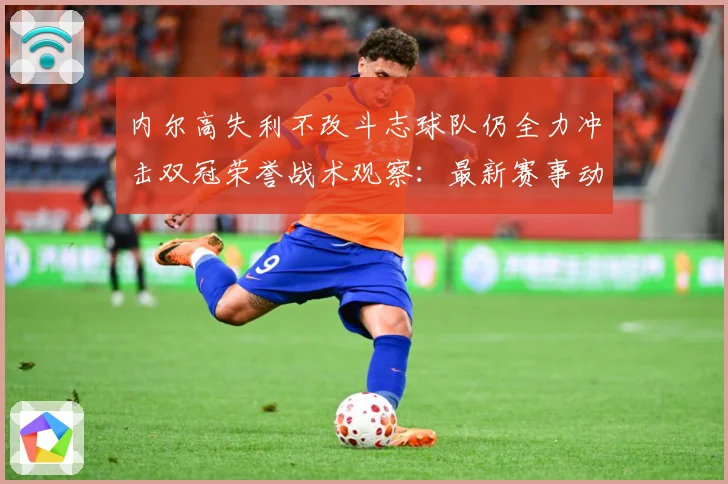内尔高失利不改斗志球队仍全力冲击双冠荣誉战术观察：最新赛事动态与深度分析
