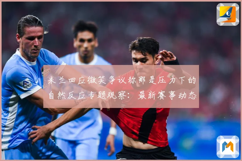 米兰回应微笑争议称那是压力下的自然反应专题观察：最新赛事动态与深度分析