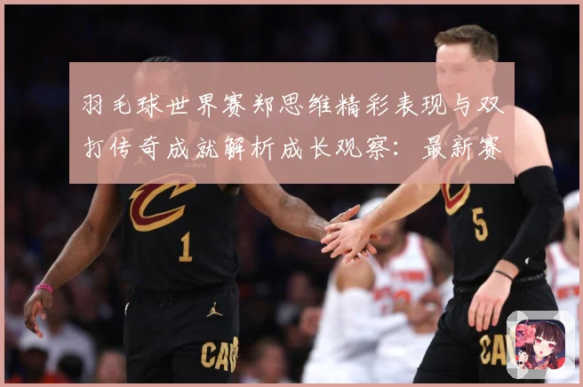 羽毛球世界赛郑思维精彩表现与双打传奇成就解析成长观察：最新赛事动态与深度分析