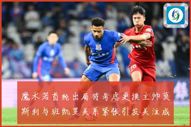 魔术若首轮出局将考虑更换主帅莫斯利与班凯罗关系紧张引发关注成长观察：最新赛事动态与深度分析