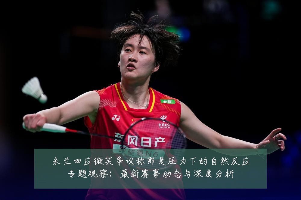 米兰回应微笑争议称那是压力下的自然反应专题观察：最新赛事动态与深度分析