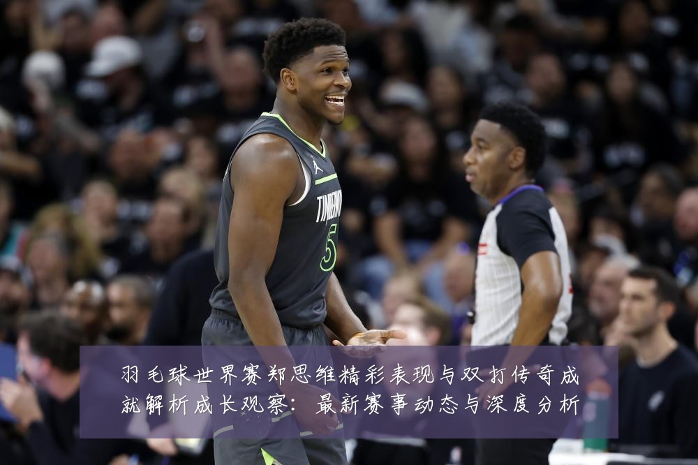 羽毛球世界赛郑思维精彩表现与双打传奇成就解析成长观察：最新赛事动态与深度分析
