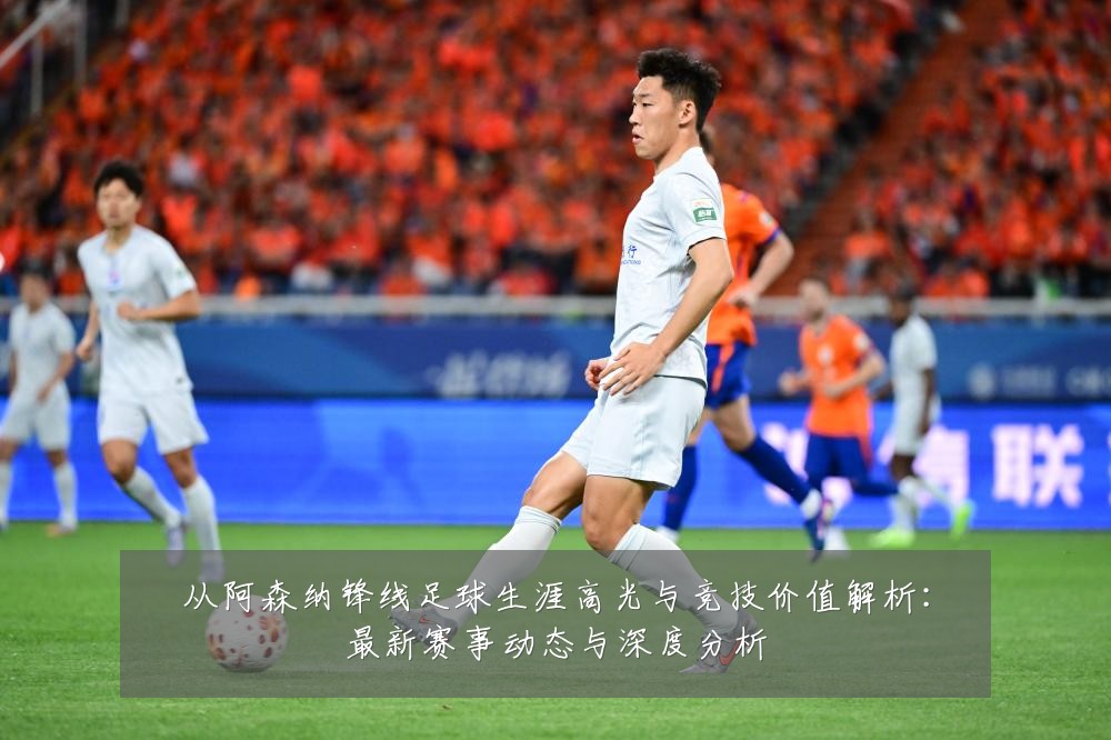 从阿森纳锋线足球生涯高光与竞技价值解析：最新赛事动态与深度分析