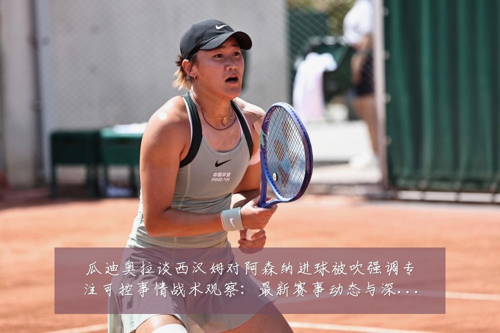 瓜迪奥拉谈西汉姆对阿森纳进球被吹强调专注可控事情战术观察：最新赛事动态与深度分析