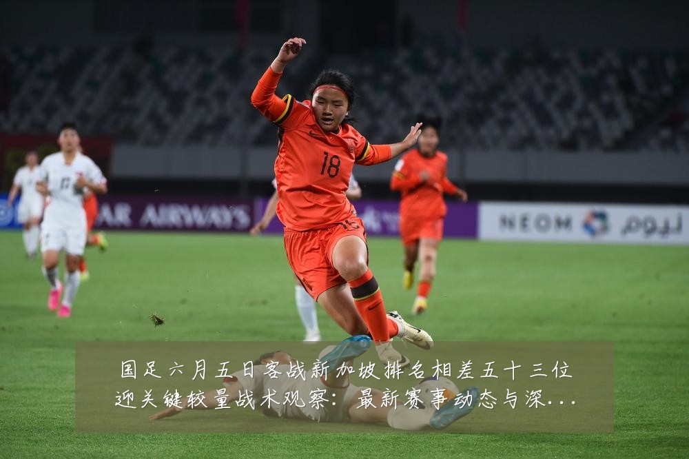 国足六月五日客战新加坡排名相差五十三位迎关键较量战术观察：最新赛事动态与深度分析